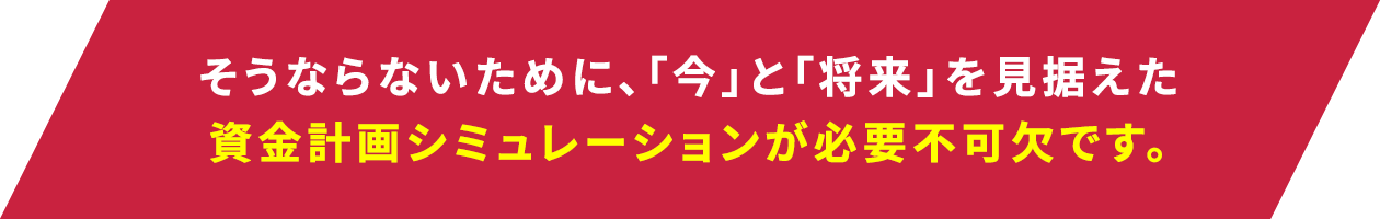 そうならないために、「いま」と「将来」を見据えた資金計画シミュレーションが必要不可欠です。