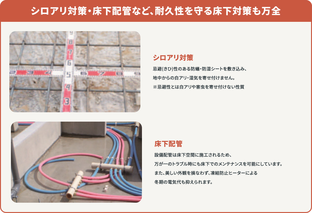 シロアリ対策・床下配管など、耐久性を守る床下対策も万全。忌避性のある防蟻・防湿シートを敷き込み、地中からの白アリ・湿気を寄せ付けないシロアリ対策。トラブル時にも床下でのメンテナンスを可能にする床下配管、冬期の電気代を抑える凍結防止ヒーター。