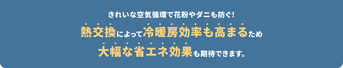 きれいな空気循環で花粉やダニも防ぐ！熱交換によって冷暖房効率も高まるため大幅な省エネ効果も期待できます。