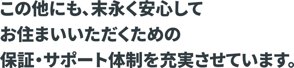 この他にも、末永く安心してお住まいいただくための保証・サポート体制を充実させています。