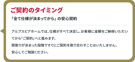 ご契約のタイミング 「全て仕様が決まってから」 の安心契約 アルプスピアホームでは、仕様がすべて決定し、お客様に金額をご納得いただいてから「ご契約」へと進みます。間取りが決まった段階ですぐにご契約を取り交わすことはいたしません。安心してご相談ください。