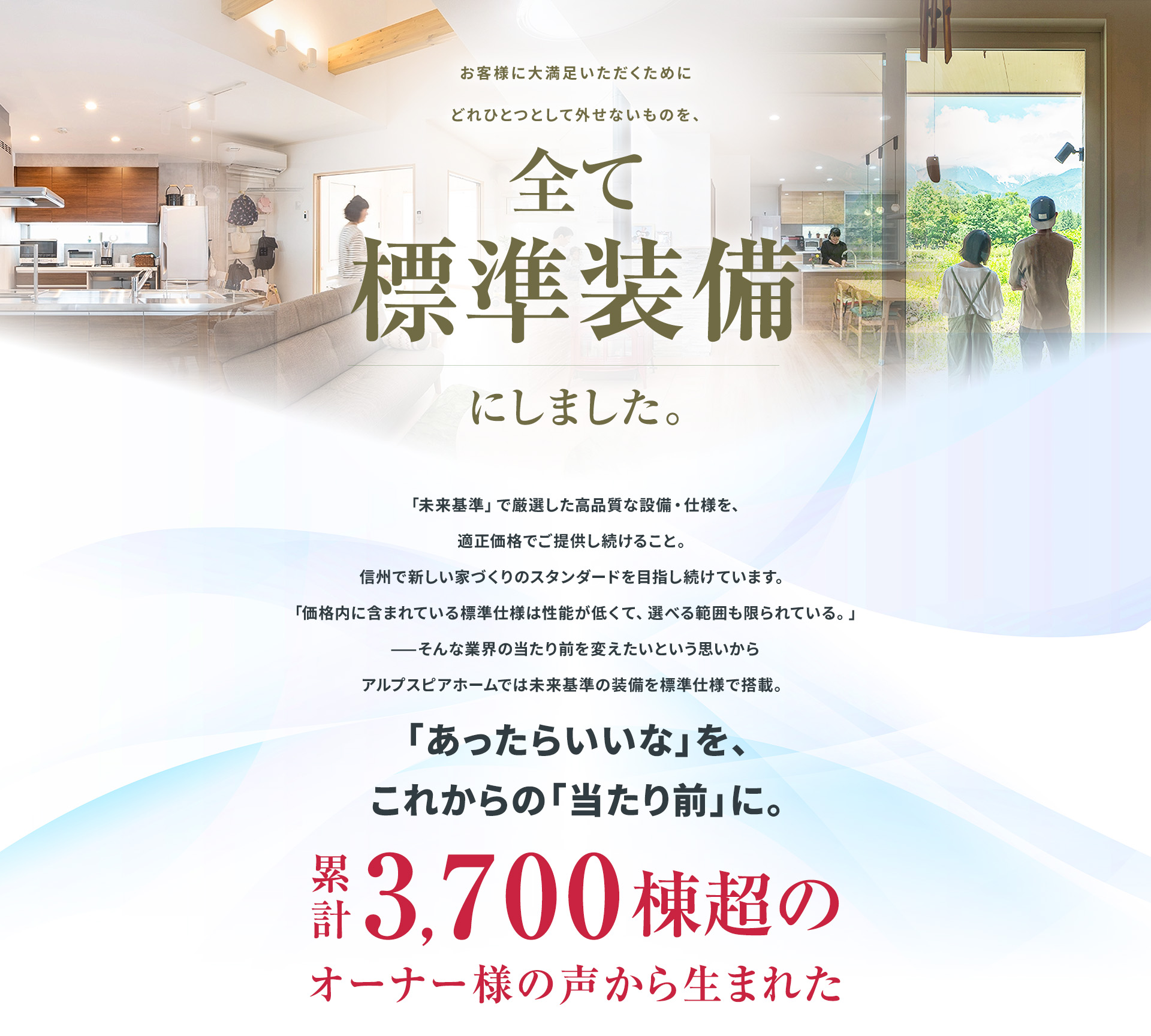 全て標準装備にしました。未来基準で厳選した高品質な設備・仕様を、適正価格で提供。信州で新しい家づくりのスタンダードを目指し、未来基準の装備を標準仕様で搭載。「あったらいいな」をこれからの「当たり前」に。累計3,700棟超のオーナー様の声から生まれた。