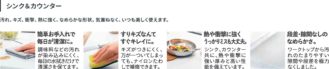 シンク＆カウンター：汚れ、キズ、衝撃、熱に強く、なめらかな形状。気兼ねなく、いつも美しく使えます。簡単お手入れで毎日が清潔に：調味料などの汚れが染み込みにくく、毎日の水拭きだけで清潔さを保てます。すりキズなんてすぐキレイに：キズがつきにくく、万一ついてしまっても、ナイロンたわしで補修できます。熱や衝撃に強くうっかりミスも大丈夫：シンク、カウンター共に、熱や衝撃に強い厚みと高い性能を備えています。段差・隙間なしのなめらかさ：ワークトップから汚れのたまりやすい隙間や段差を極力なくしました。