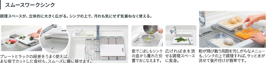 スムースワークシンク：調理スペースが、立体的に大きく広がる。シンクの上で、汚れも気にせず気兼ねなく使える。プレートとラックの段差をうまく使えば、まな板でカットした食材も、スムーズに器に移せます。茹でこぼしもシンクの底から離れた位置でおこなえ、広げれば水を流せる調理スペースに変身。粉が飛び散り周囲を汚しがちなメニューも、シンクの上で調理すれば、サッと水が流せて後片付けが簡単です。