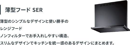 薄型フード SER：薄型のシンプルなデザインと使い勝手のレンジフード。ノンフィルターでお手入れしやすい構造、スリムなデザインでキッチンを統一感のあるデザインにまとめます。