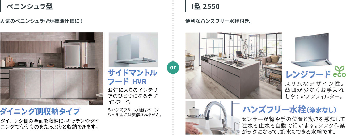 人気のペニンシュラ型が標準仕様に。ダイニング側の全面を収納にするダイニング側収納タイプ。インテリアのひとつになるデザインフード、サイドマントルフード HVR。 I型 2550。便利なハンズフリー水栓付き。スリムなデザイン性で、凹凸が少なくお手入れしやすいノンフィルターのレンジフード。