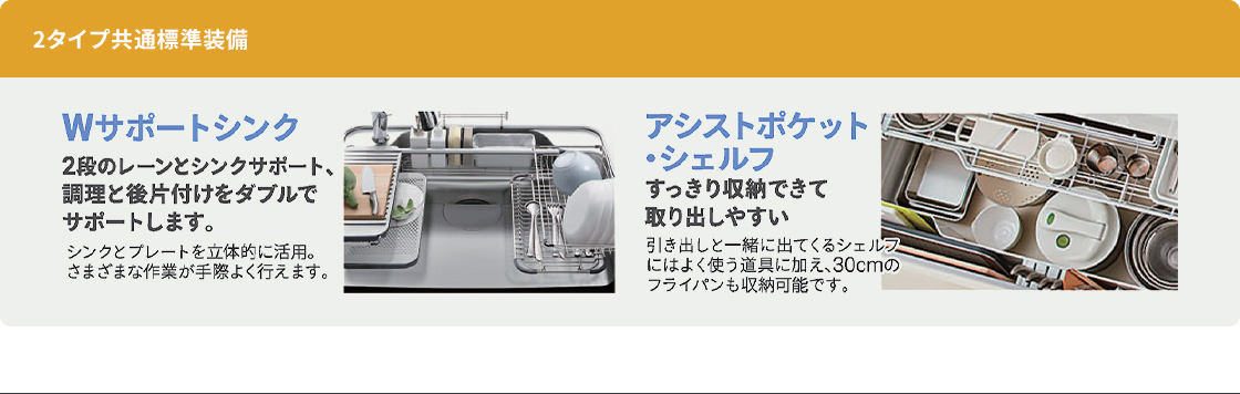 2タイプ共通標準装備。2段のレーンとプレートを立体的に活用するWサポートシンク。すっきり収納できて取り出しやすいアシストポケット・シェルフ。