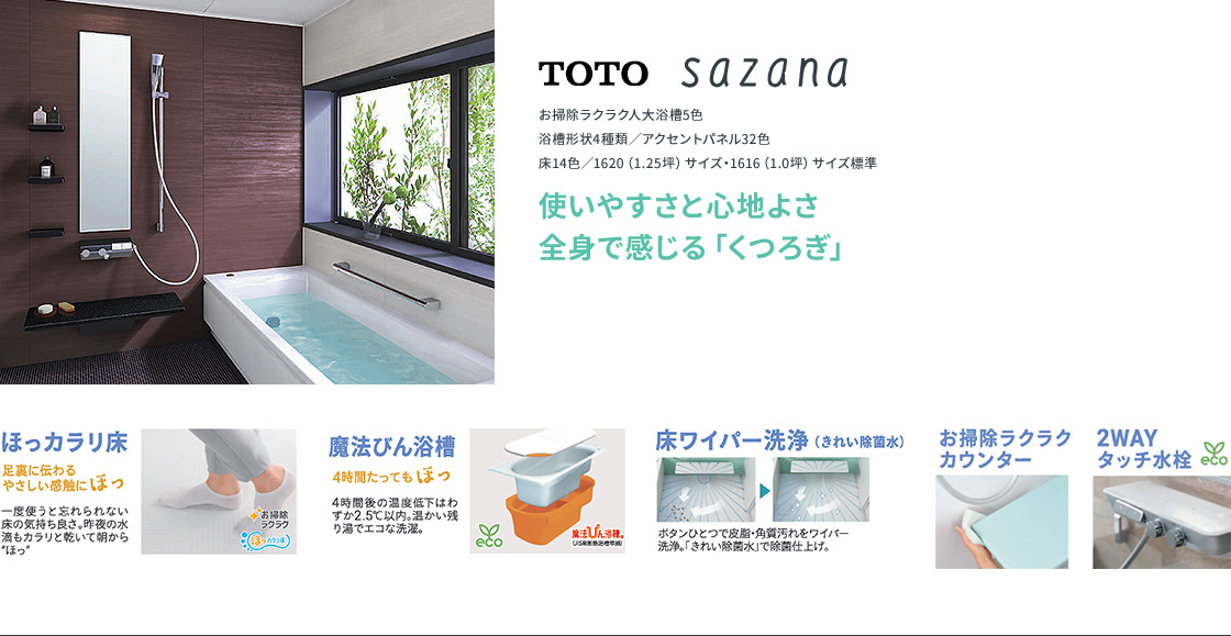 全身で感じる「くつろぎ」。足裏に伝わるやさしい感触のほっカラリ床。4時間たっても温かい魔法びん浴槽。ボタンひとつで洗浄する床ワイパー洗浄（きれい除菌水）。お掃除ラクラクカウンター、2WAYタッチ水栓