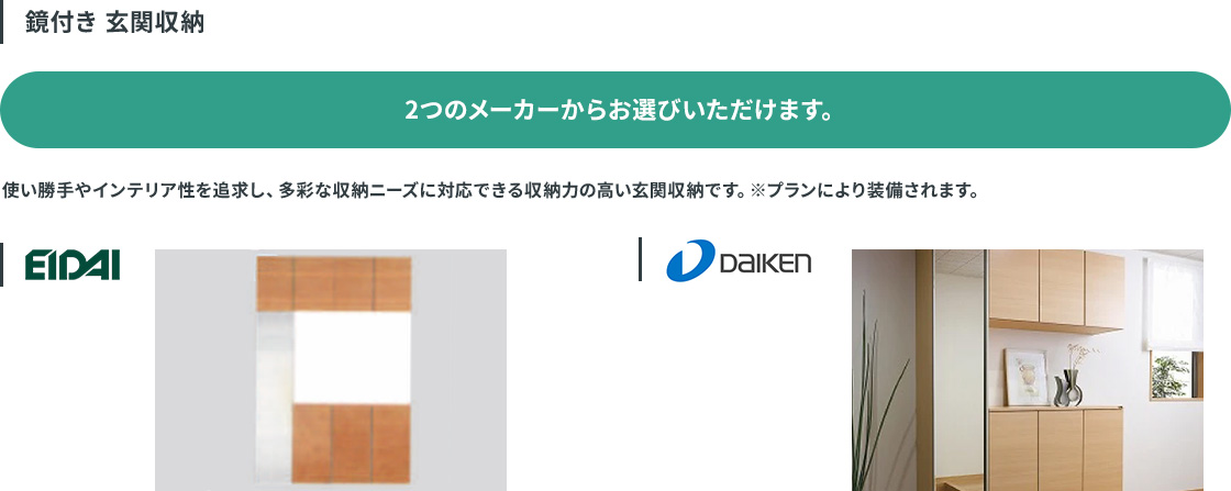 鏡付き 玄関収納。EIDAI、DAIKENの2つのメーカーから選べる。使い勝手やインテリア性を追求し、多彩な収納ニーズに対応できる収納力の高い玄関収納。プランにより装備されます。
