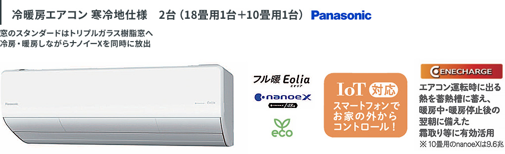 冷暖房エアコン 寒冷地仕様 2台（18畳用1台＋10畳用1台）Panasonic。冷房・暖房しながらナノイーXを放出するフル暖 Eolia。IoT対応でスマートフォンでお家の外からコントロール！運転時の熱を蓄熱槽に蓄え、霜取り等に有効活用するCENECHARGE。