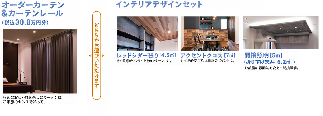 オーダーカーテン＆カーテンレール（税込30.8万円分）。窓辺のおしゃれを楽しむカーテンはご家族のセンスで彩って。インテリアデザインセットは、レッドシダー張り [4.5㎡]、アクセントクロス [7㎡]、間接照明 [5m] (折り下げ天井 [6.2㎡]) からお選びいただけます。木の質感や色、柄でお部屋のポイントやアクセントに。