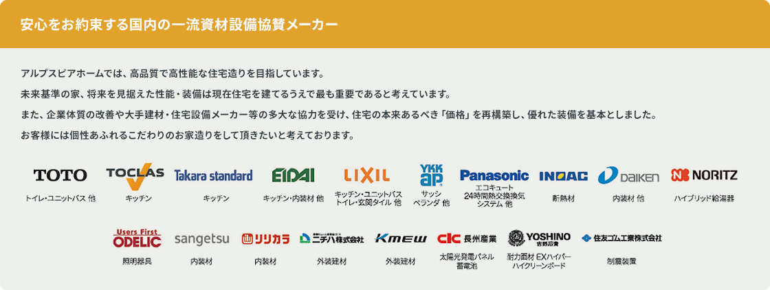 安心をお約束する国内の一流資材設備協賛メーカー。TOTO、TOCLAS、Takara standard、EIDAI、LIXIL、YKK AP、Panasonic、INDAC、DAIKEN、NORITZ、ODELIC、sangetsu、リリカラ、ニチハ株式会社、KMEW、CIC長州産業、YOSHINO吉野石膏、住友ゴム工業株式会社。