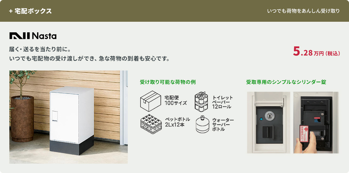 +宅配ボックス。Nasta。5.28万円(税込)。いつでも宅配物の受け渡しができ、急な荷物の到着も安心。受け取り可能な荷物の例として宅配便100サイズ、ペットボトル2Lx12本など。受取専用のシンプルなシリンダー錠。