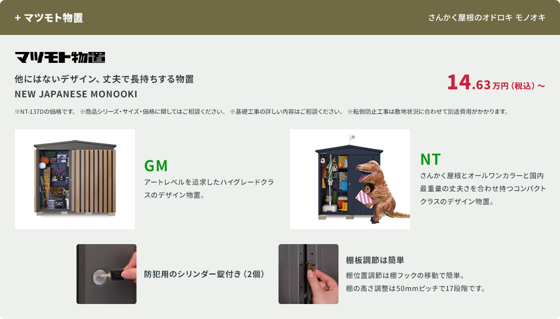 +マツモト物置。丈夫で長持ちする物置 NEW JAPANESE MONOOKI。アートレベルを追求したデザイン物置 GM、さんかく屋根のコンパクトクラス NT。14.63万円(税込)〜。防犯用のシリンダー錠付き。