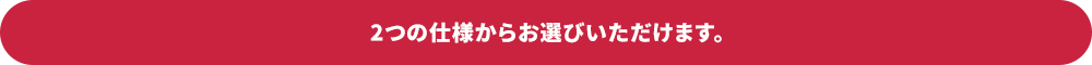 2つの仕様からお選びいただけます。