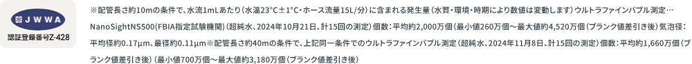 JWWA 認証登録番号Z-428 ※配管長さ約10mの条件で、水流1mLあたり（水温23°C±1°C・ホース流量15L/分）に含まれる発生量（水質・環境・時期により数値は変動します）ウルトラファインバブル測定…NanoSightNS500(FBIA指定試験機関)（超純水、2024年10月21日、計15回の測定）個数：平均約2,000万個（最小値260万個〜最大値約4,520万個（ブランク値差引き後）気泡径：平均径約0.17μm、最径約0.11μm※配管長さ約40mの条件で、上記同一条件でのウルトラファインバブル測定（超純水、2024年11月8日、計15回の測定）個数：平均約1,660万個（ブランク値差引き後）（最小値700万個〜最大値約3,180万個（ブランク値差引き後）