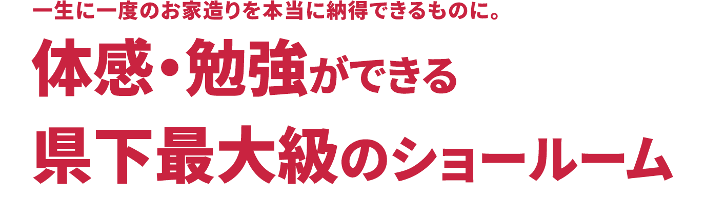 一生に一度のお家造りを本当に納得できるものに。体感・勉強ができる県下最大級のショールーム