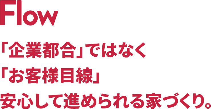 Flow 「企業都合」ではなく「お客様目線」安心して進められる家づくり。