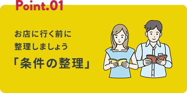 Point.01 お店に行く前に整理しましょう 「条件の整理」