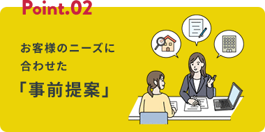 Point.02 お客様のニーズに合わせた 「事前提案」