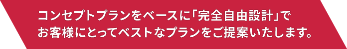 コンセプトプランをベースに「完全自由設計」でお客様にとってベストなプランをご提案いたします。