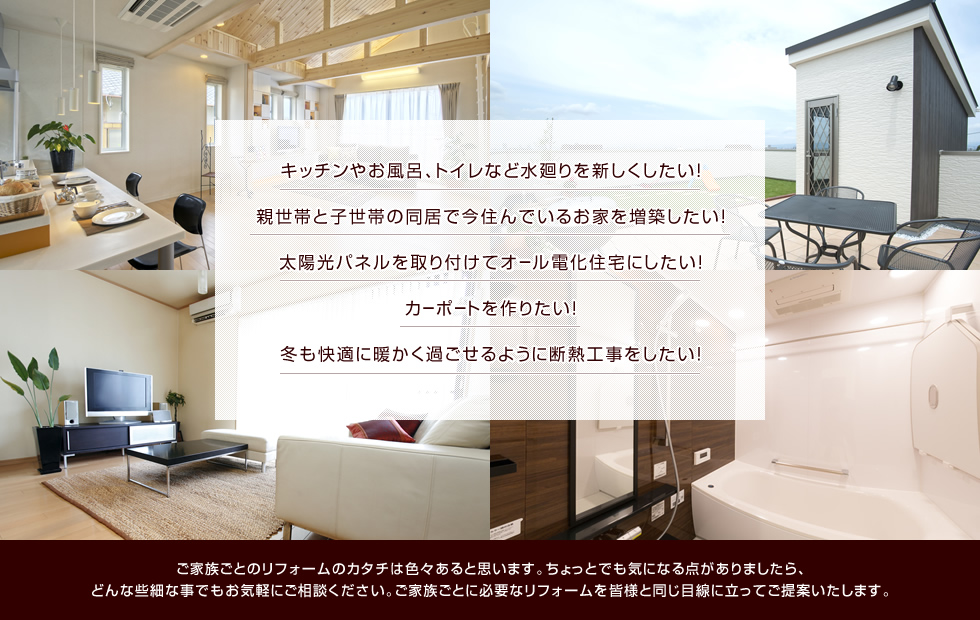 ご家族ごとのリフォームのカタチは色々あると思います。ちょっとでも気になる点がありましたら、どんな些細な事でもお気軽にご相談ください。ご家族ごとに必要なリフォームを皆様と同じ目線に立ってご提案いたします。