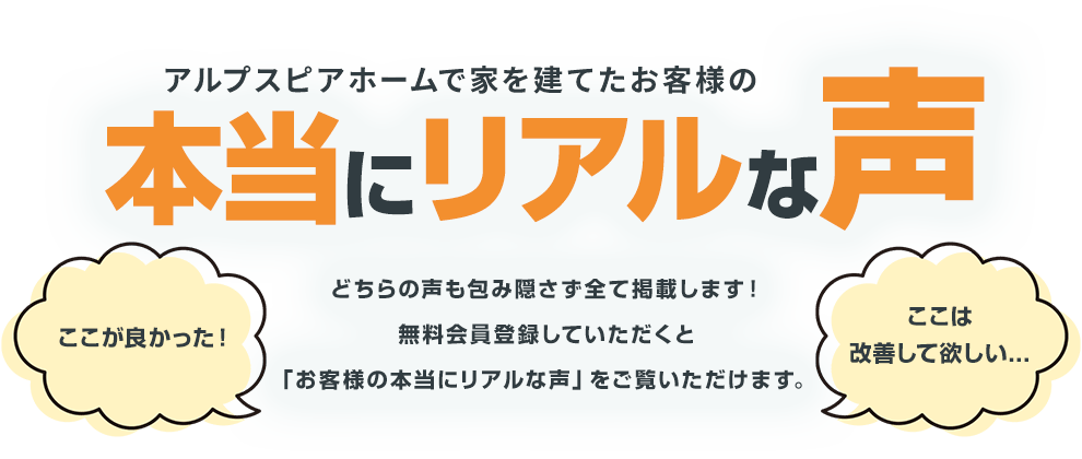 アルプスピアホームで家を建てたお客様の本当にリアルな声どちらの声も包み隠さず全て掲載します！無料会員登録していただくと「お客様の本当にリアルな声」をご覧いただけます。 